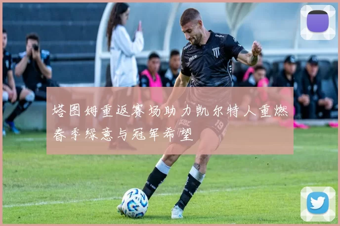 塔图姆重返赛场助力凯尔特人重燃春季绿意与冠军希望