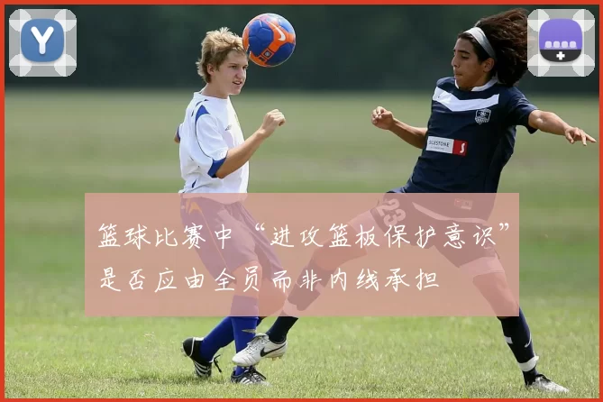 篮球比赛中“进攻篮板保护意识”是否应由全员而非内线承担