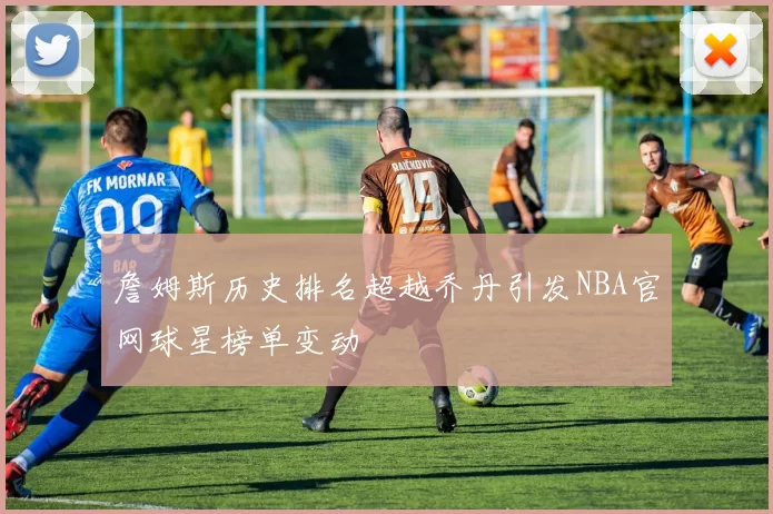詹姆斯历史排名超越乔丹引发NBA官网球星榜单变动