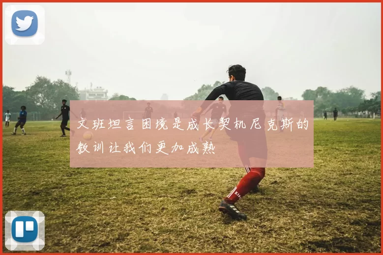 文班坦言困境是成长契机尼克斯的教训让我们更加成熟