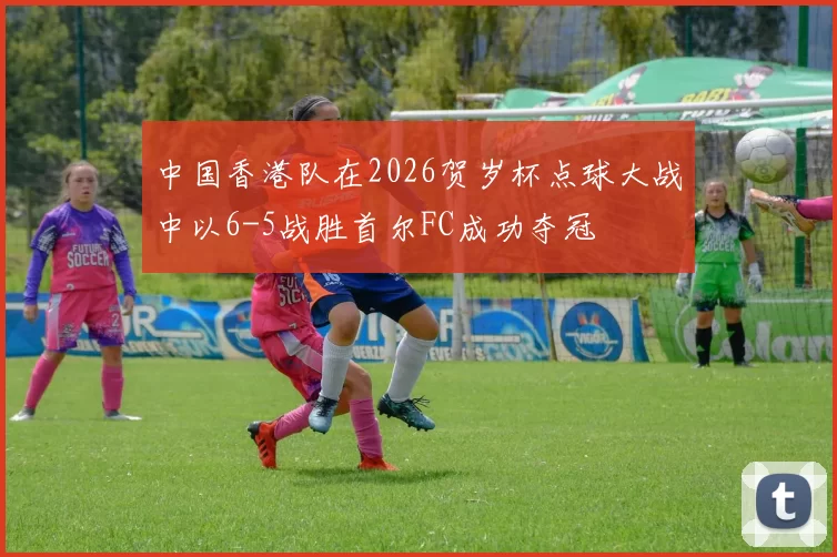 中国香港队在2026贺岁杯点球大战中以6-5战胜首尔FC成功夺冠