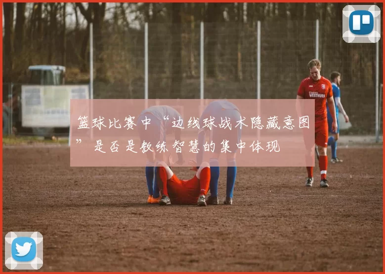 篮球比赛中“边线球战术隐藏意图”是否是教练智慧的集中体现