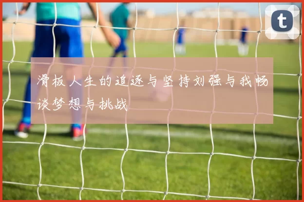 滑板人生的追逐与坚持刘强与我畅谈梦想与挑战