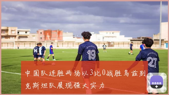 中国队连胜两场以3比0战胜乌兹别克斯坦队展现强大实力