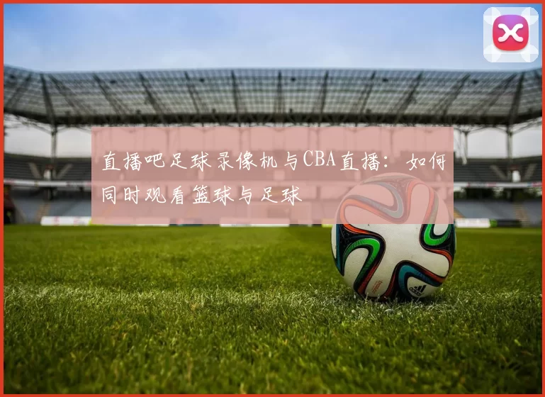 直播吧足球录像机与CBA直播：如何同时观看篮球与足球