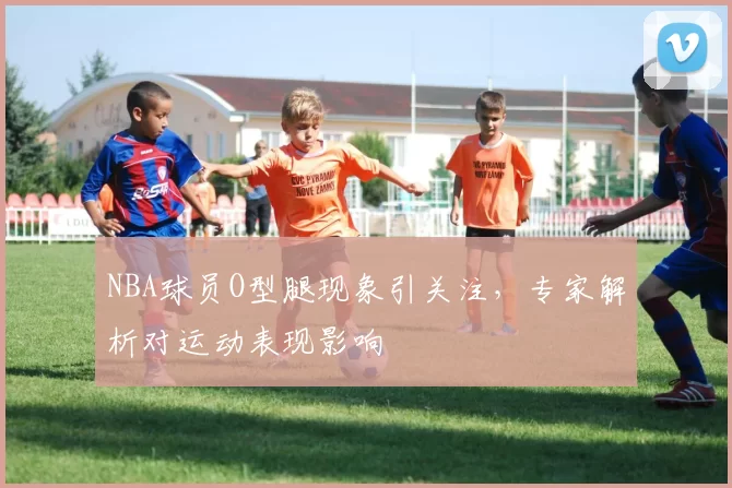 NBA球员O型腿现象引关注，专家解析对运动表现影响