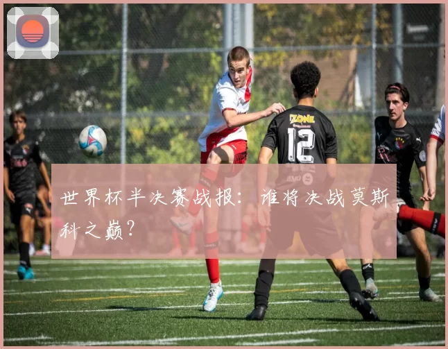 世界杯半决赛战报：谁将决战莫斯科之巅？