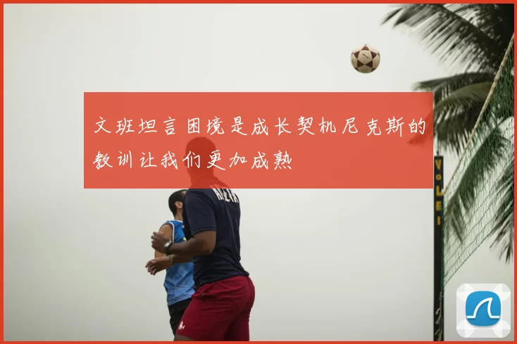 文班坦言困境是成长契机尼克斯的教训让我们更加成熟