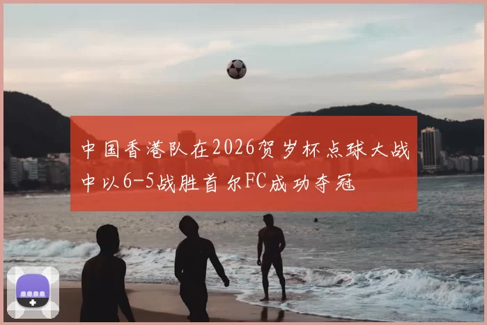 中国香港队在2026贺岁杯点球大战中以6-5战胜首尔FC成功夺冠