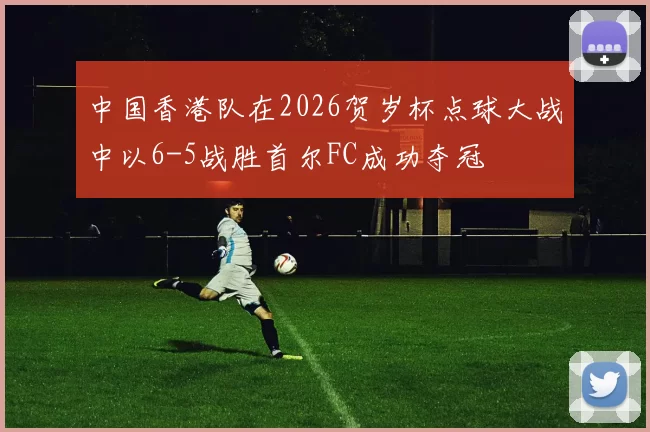 中国香港队在2026贺岁杯点球大战中以6-5战胜首尔FC成功夺冠