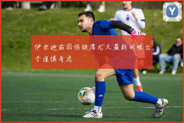 伊尔迪兹因伤缺席尤文最新训练出于谨慎考虑