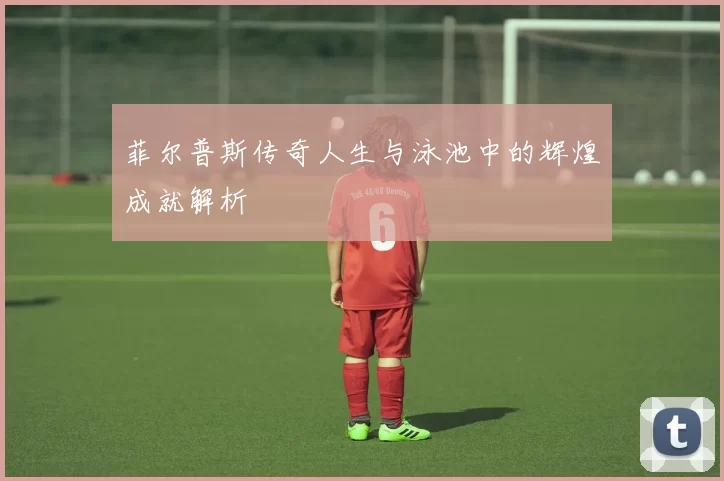 菲尔普斯传奇人生与泳池中的辉煌成就解析