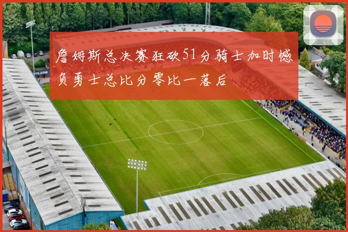 詹姆斯总决赛狂砍51分骑士加时憾负勇士总比分零比一落后