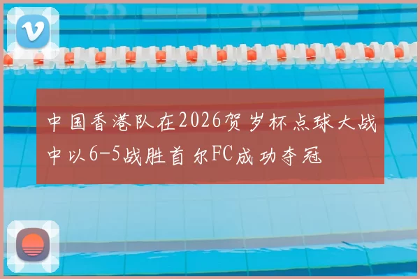 中国香港队在2026贺岁杯点球大战中以6-5战胜首尔FC成功夺冠