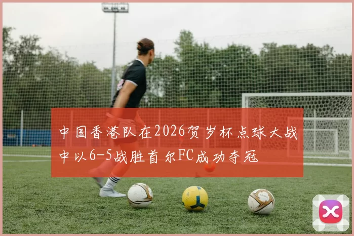 中国香港队在2026贺岁杯点球大战中以6-5战胜首尔FC成功夺冠