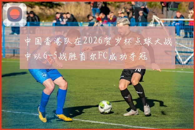 中国香港队在2026贺岁杯点球大战中以6-5战胜首尔FC成功夺冠