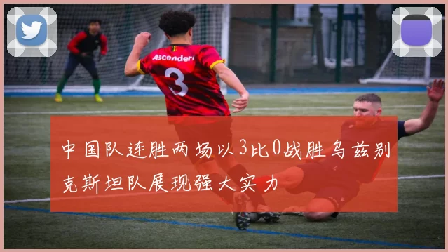 中国队连胜两场以3比0战胜乌兹别克斯坦队展现强大实力