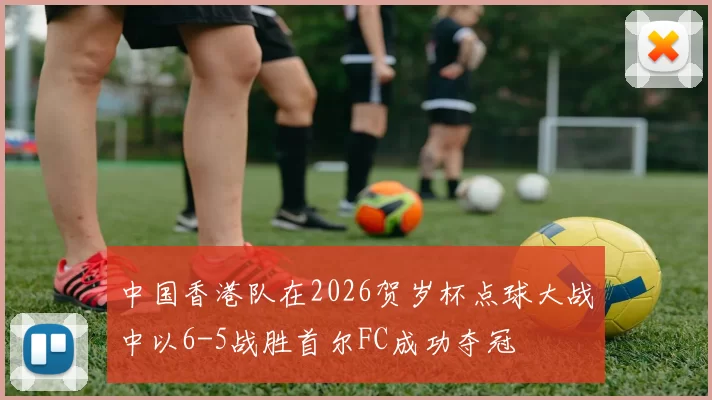 中国香港队在2026贺岁杯点球大战中以6-5战胜首尔FC成功夺冠