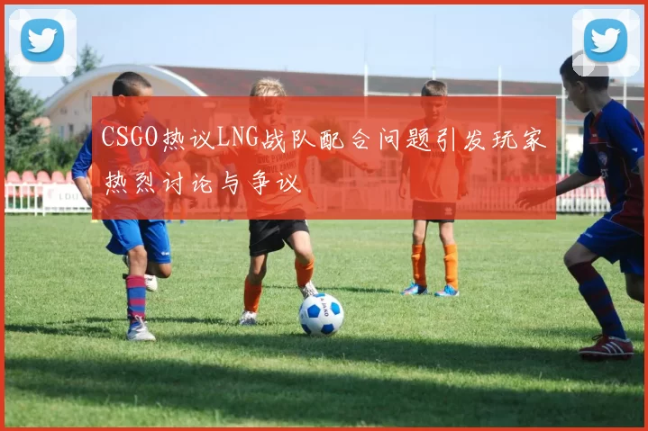 CSGO热议LNG战队配合问题引发玩家热烈讨论与争议