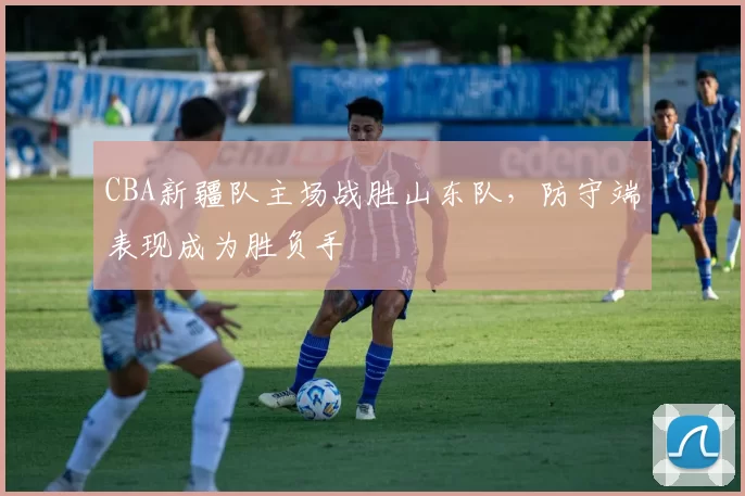 CBA新疆队主场战胜山东队,防守端表现成为胜负手