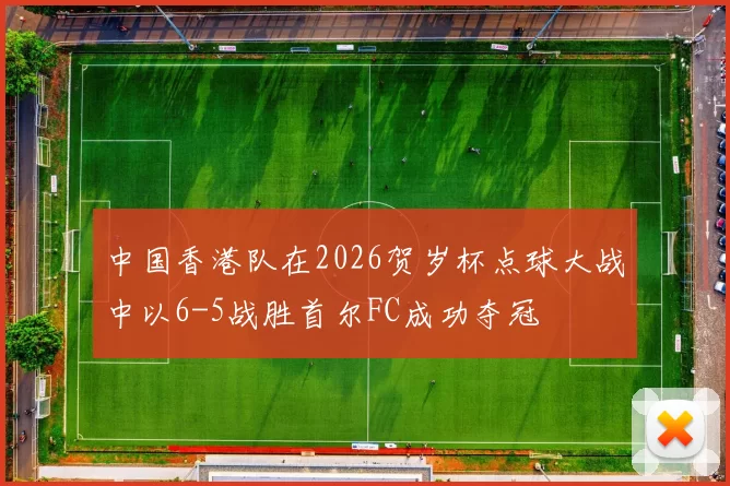 中国香港队在2026贺岁杯点球大战中以6-5战胜首尔FC成功夺冠