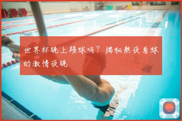 世界杯晚上踢球吗？揭秘熬夜看球的激情夜晚
