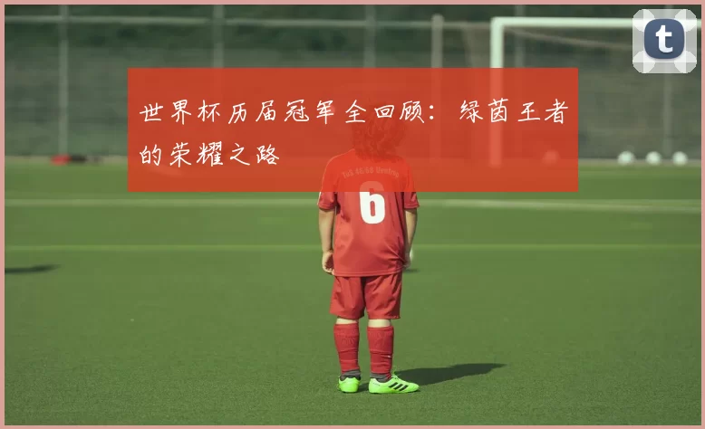 世界杯历届冠军全回顾：绿茵王者的荣耀之路
