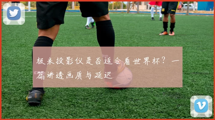 极米投影仪是否适合看世界杯？一篇讲透画质与延迟