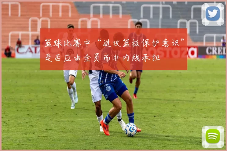 篮球比赛中“进攻篮板保护意识”是否应由全员而非内线承担