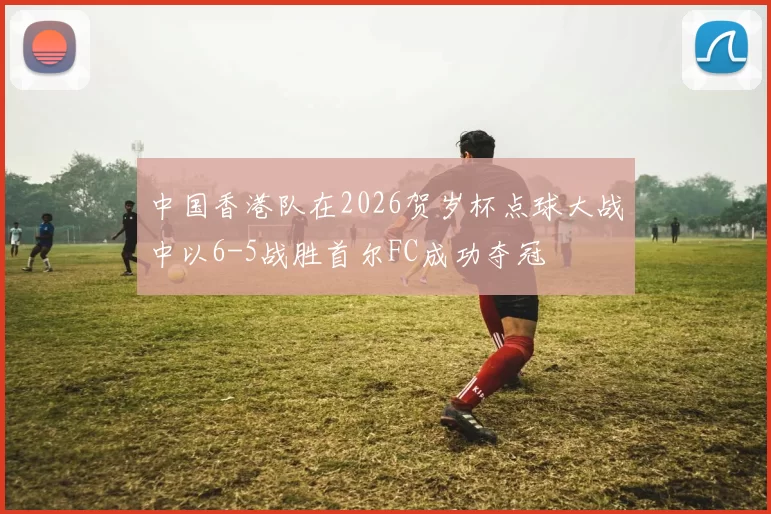 中国香港队在2026贺岁杯点球大战中以6-5战胜首尔FC成功夺冠