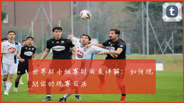 世界杯小组赛时间表详解：如何规划你的观赛日历