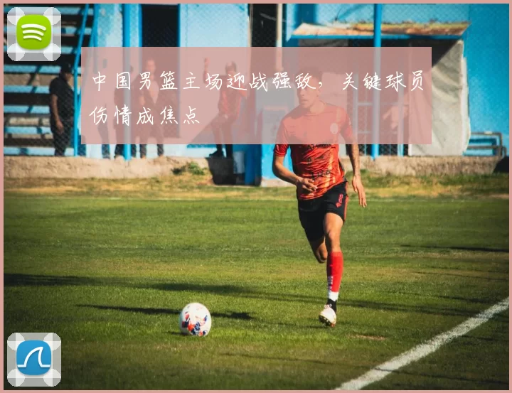 中国男篮主场迎战强敌，关键球员伤情成焦点