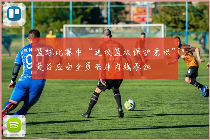 篮球比赛中“进攻篮板保护意识”是否应由全员而非内线承担