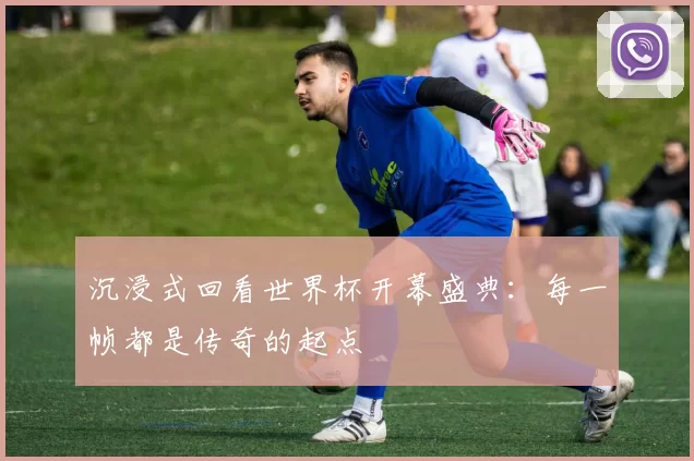 沉浸式回看世界杯开幕盛典:每一帧都是传奇的起点