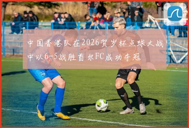 中国香港队在2026贺岁杯点球大战中以6-5战胜首尔FC成功夺冠