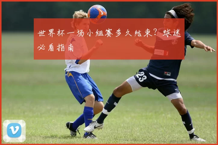 世界杯一场小组赛多久结束？球迷必看指南