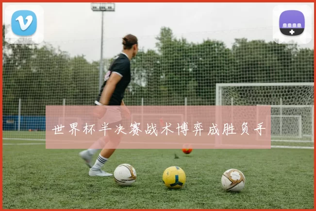 世界杯半决赛战术博弈成胜负手