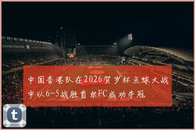 中国香港队在2026贺岁杯点球大战中以6-5战胜首尔FC成功夺冠