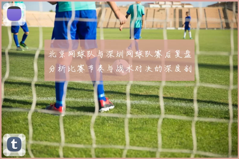 北京网球队与深圳网球队赛后复盘分析比赛节奏与战术对决的深度剖析
