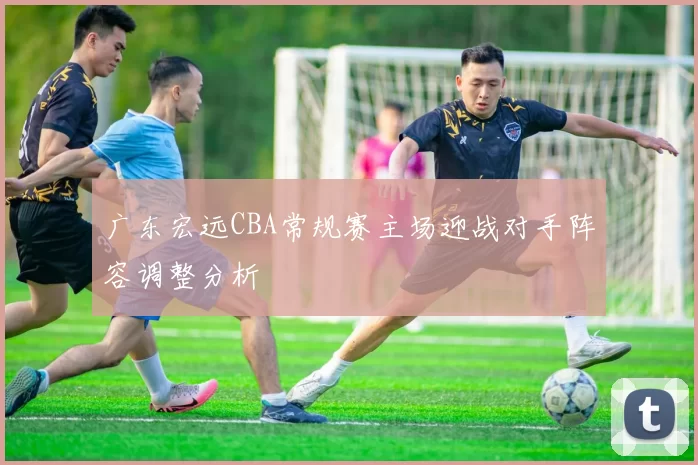 广东宏远CBA常规赛主场迎战对手阵容调整分析