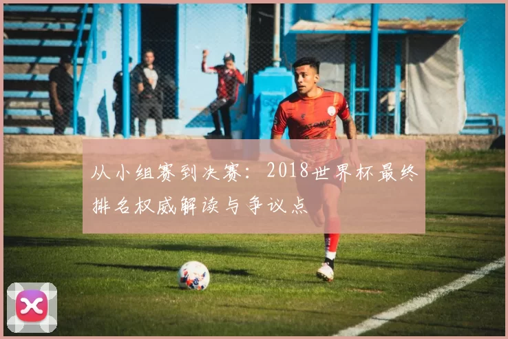 从小组赛到决赛:2018世界杯最终排名权威解读与争议点