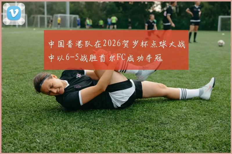 中国香港队在2026贺岁杯点球大战中以6-5战胜首尔FC成功夺冠