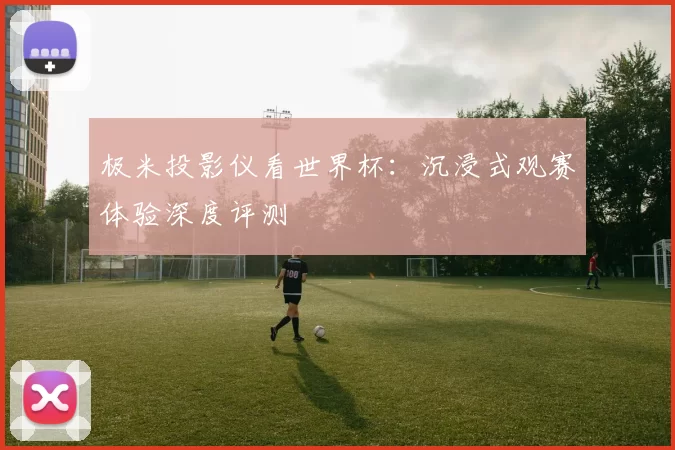 极米投影仪看世界杯:沉浸式观赛体验深度评测