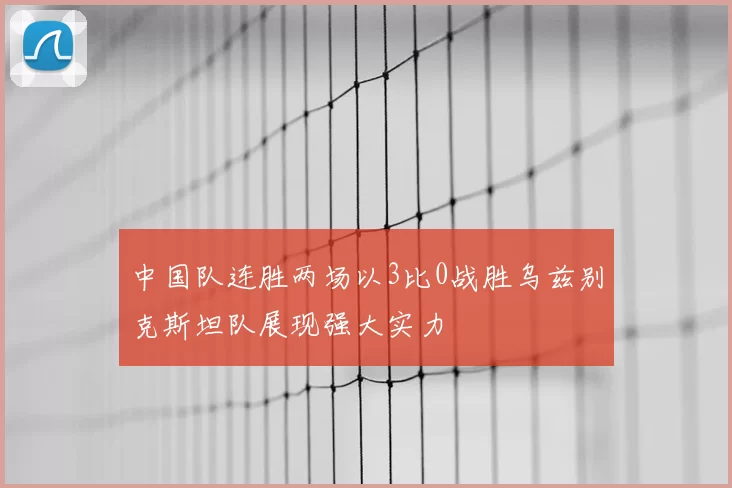 中国队连胜两场以3比0战胜乌兹别克斯坦队展现强大实力