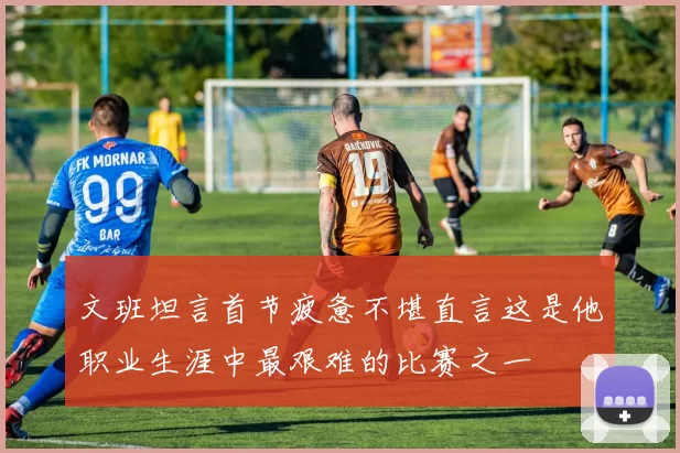 文班坦言首节疲惫不堪直言这是他职业生涯中最艰难的比赛之一