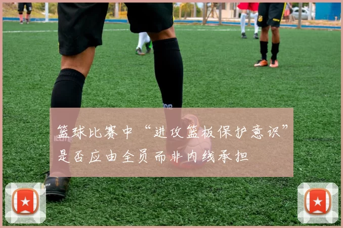 篮球比赛中“进攻篮板保护意识”是否应由全员而非内线承担