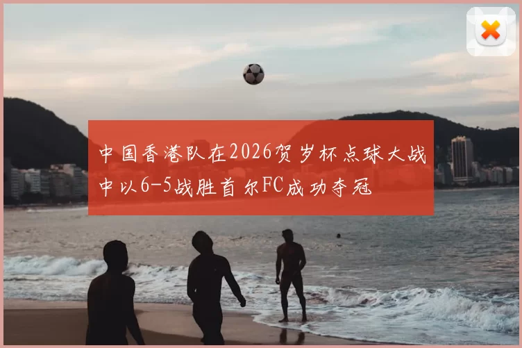 中国香港队在2026贺岁杯点球大战中以6-5战胜首尔FC成功夺冠