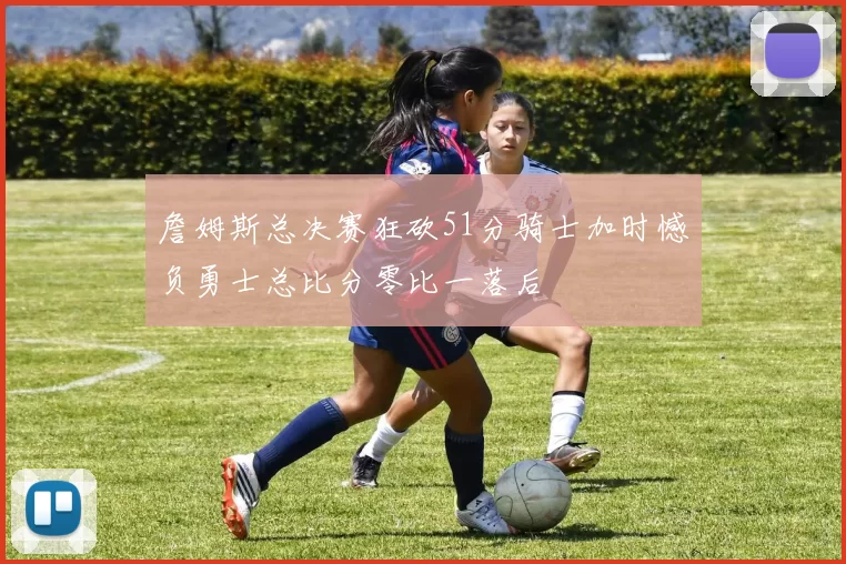 詹姆斯总决赛狂砍51分骑士加时憾负勇士总比分零比一落后