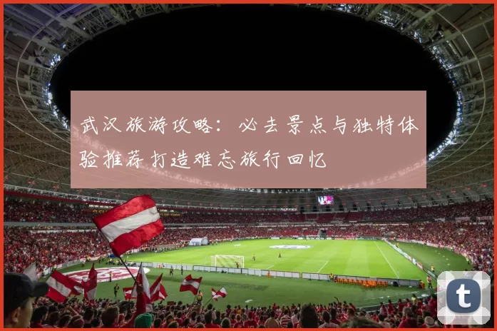 武汉旅游攻略：必去景点与独特体验推荐打造难忘旅行回忆