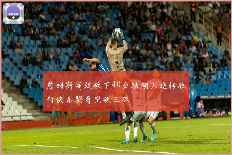詹姆斯高效砍下40分助湖人逆转独行侠东契奇空砍三双